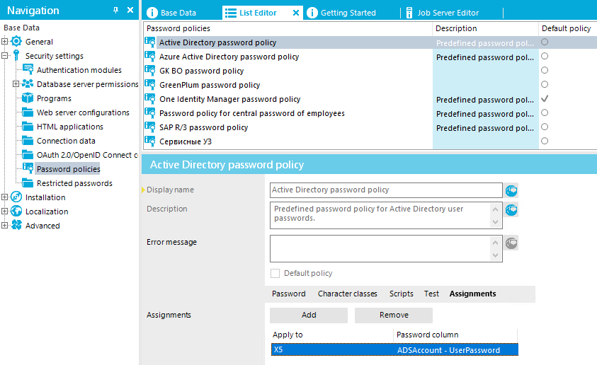 Navigation Bas e Data General Security settings Authentication modules Database server permissions PrOgrams Web server configurations "E HTML applications Connection data OAuth 2.0,'OpenID Connect c f' Password policies Restricted passwords • Installation EE]G Localization Advarrced O Base Data Password policies Active Directory password p O Getting Started Azure Active Directory password policy GK 80 password policy GreenPIum password policy One Identity Manager password policy password policy for central password of employees SAP R,/3 password policy CepsncHEIeY3 Active Directory password policy Job Server Editor Description Predefined password POI.. Predefined password POI. Predefined password POI. Predefined password POI. Predefined password POI. Default policy o o o o o o Display name Description Erro r message Assignment Active Directory password policy Predefined password policy for Active Directory user passwords. Default policy Password Character classes Scripts Remove Test Assignments Apply to Passwo rd co um n ZOSÅccount - UserPassword 